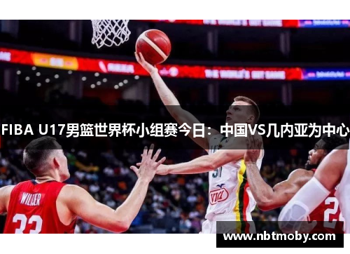 FIBA U17男篮世界杯小组赛今日：中国VS几内亚为中心